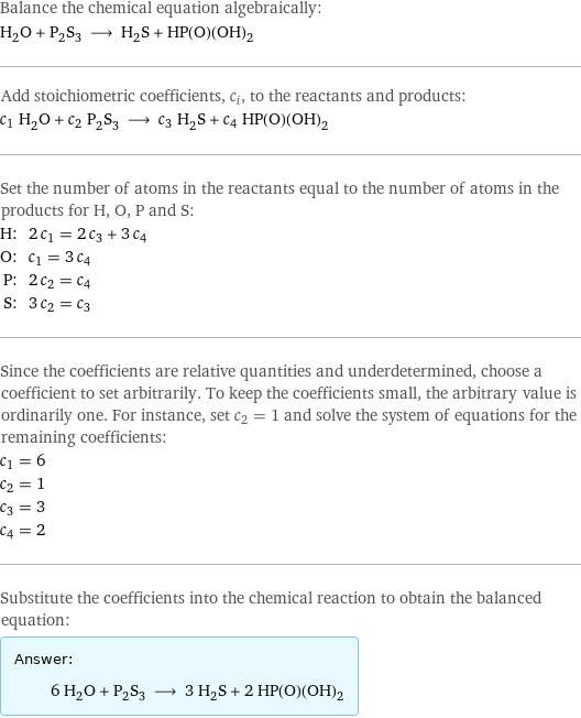 Balance the chemical equation algebraically: H_2O + P_2S_3 ⟶ H_2S + HP(O)(OH)_2 Add stoichiometric coefficients, c_i, to the reactants and products: c_1 H_2O + c_2 P_2S_3 ⟶ c_3 H_2S + c_4 HP(O)(OH)_2 Set the number of atoms in the reactants equal to the number of atoms in the products for H, O, P and S: H: | 2 c_1 = 2 c_3 + 3 c_4 O: | c_1 = 3 c_4 P: | 2 c_2 = c_4 S: | 3 c_2 = c_3 Since the coefficients are relative quantities and underdetermined, choose a coefficient to set arbitrarily. To keep the coefficients small, the arbitrary value is ordinarily one. For instance, set c_2 = 1 and solve the system of equations for the remaining coefficients: c_1 = 6 c_2 = 1 c_3 = 3 c_4 = 2 Substitute the coefficients into the chemical reaction to obtain the balanced equation: Answer: |   | 6 H_2O + P_2S_3 ⟶ 3 H_2S + 2 HP(O)(OH)_2