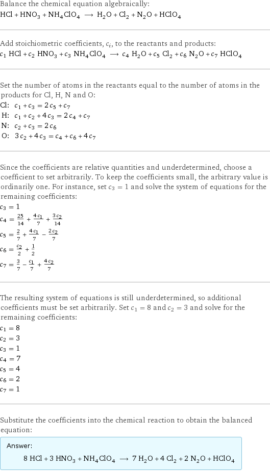 Balance the chemical equation algebraically: HCl + HNO_3 + NH_4ClO_4 ⟶ H_2O + Cl_2 + N_2O + HClO_4 Add stoichiometric coefficients, c_i, to the reactants and products: c_1 HCl + c_2 HNO_3 + c_3 NH_4ClO_4 ⟶ c_4 H_2O + c_5 Cl_2 + c_6 N_2O + c_7 HClO_4 Set the number of atoms in the reactants equal to the number of atoms in the products for Cl, H, N and O: Cl: | c_1 + c_3 = 2 c_5 + c_7 H: | c_1 + c_2 + 4 c_3 = 2 c_4 + c_7 N: | c_2 + c_3 = 2 c_6 O: | 3 c_2 + 4 c_3 = c_4 + c_6 + 4 c_7 Since the coefficients are relative quantities and underdetermined, choose a coefficient to set arbitrarily. To keep the coefficients small, the arbitrary value is ordinarily one. For instance, set c_3 = 1 and solve the system of equations for the remaining coefficients: c_3 = 1 c_4 = 25/14 + (4 c_1)/7 + (3 c_2)/14 c_5 = 2/7 + (4 c_1)/7 - (2 c_2)/7 c_6 = c_2/2 + 1/2 c_7 = 3/7 - c_1/7 + (4 c_2)/7 The resulting system of equations is still underdetermined, so additional coefficients must be set arbitrarily. Set c_1 = 8 and c_2 = 3 and solve for the remaining coefficients: c_1 = 8 c_2 = 3 c_3 = 1 c_4 = 7 c_5 = 4 c_6 = 2 c_7 = 1 Substitute the coefficients into the chemical reaction to obtain the balanced equation: Answer: |   | 8 HCl + 3 HNO_3 + NH_4ClO_4 ⟶ 7 H_2O + 4 Cl_2 + 2 N_2O + HClO_4