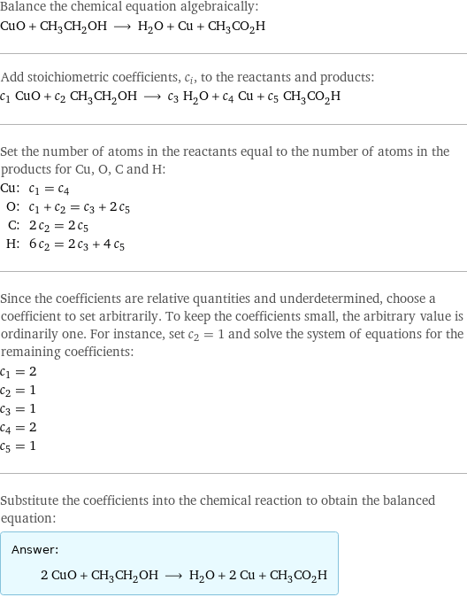 Balance the chemical equation algebraically: CuO + CH_3CH_2OH ⟶ H_2O + Cu + CH_3CO_2H Add stoichiometric coefficients, c_i, to the reactants and products: c_1 CuO + c_2 CH_3CH_2OH ⟶ c_3 H_2O + c_4 Cu + c_5 CH_3CO_2H Set the number of atoms in the reactants equal to the number of atoms in the products for Cu, O, C and H: Cu: | c_1 = c_4 O: | c_1 + c_2 = c_3 + 2 c_5 C: | 2 c_2 = 2 c_5 H: | 6 c_2 = 2 c_3 + 4 c_5 Since the coefficients are relative quantities and underdetermined, choose a coefficient to set arbitrarily. To keep the coefficients small, the arbitrary value is ordinarily one. For instance, set c_2 = 1 and solve the system of equations for the remaining coefficients: c_1 = 2 c_2 = 1 c_3 = 1 c_4 = 2 c_5 = 1 Substitute the coefficients into the chemical reaction to obtain the balanced equation: Answer: |   | 2 CuO + CH_3CH_2OH ⟶ H_2O + 2 Cu + CH_3CO_2H