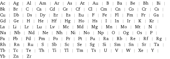 Ac | Ag | Al | Am | Ar | As | At | Au | B | Ba | Be | Bh | Bi | Bk | Br | C | Ca | Cd | Ce | Cf | Cl | Cm | Cn | Co | Cr | Cs | Cu | Db | Ds | Dy | Er | Es | Eu | F | Fe | Fl | Fm | Fr | Ga | Gd | Ge | H | He | Hf | Hg | Ho | Hs | I | In | Ir | K | Kr | La | Li | Lr | Lu | Lv | Mc | Md | Mg | Mn | Mo | Mt | N | Na | Nb | Nd | Ne | Nh | Ni | No | Np | O | Og | Os | P | Pa | Pb | Pd | Pm | Po | Pr | Pt | Pu | Ra | Rb | Re | Rf | Rg | Rh | Rn | Ru | S | Sb | Sc | Se | Sg | Si | Sm | Sn | Sr | Ta | Tb | Tc | Te | Th | Ti | Tl | Tm | Ts | U | V | W | Xe | Y | Yb | Zn | Zr