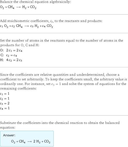 Balance the chemical equation algebraically: O_2 + CH_4 ⟶ H_2 + CO_2 Add stoichiometric coefficients, c_i, to the reactants and products: c_1 O_2 + c_2 CH_4 ⟶ c_3 H_2 + c_4 CO_2 Set the number of atoms in the reactants equal to the number of atoms in the products for O, C and H: O: | 2 c_1 = 2 c_4 C: | c_2 = c_4 H: | 4 c_2 = 2 c_3 Since the coefficients are relative quantities and underdetermined, choose a coefficient to set arbitrarily. To keep the coefficients small, the arbitrary value is ordinarily one. For instance, set c_1 = 1 and solve the system of equations for the remaining coefficients: c_1 = 1 c_2 = 1 c_3 = 2 c_4 = 1 Substitute the coefficients into the chemical reaction to obtain the balanced equation: Answer: |   | O_2 + CH_4 ⟶ 2 H_2 + CO_2