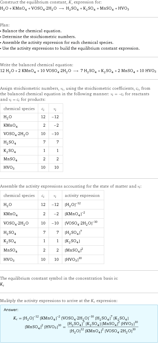 Construct the equilibrium constant, K, expression for: H_2O + KMnO_4 + VOSO_4·2H_2O ⟶ H_2SO_4 + K_2SO_4 + MnSO_4 + HVO3 Plan: • Balance the chemical equation. • Determine the stoichiometric numbers. • Assemble the activity expression for each chemical species. • Use the activity expressions to build the equilibrium constant expression. Write the balanced chemical equation: 12 H_2O + 2 KMnO_4 + 10 VOSO_4·2H_2O ⟶ 7 H_2SO_4 + K_2SO_4 + 2 MnSO_4 + 10 HVO3 Assign stoichiometric numbers, ν_i, using the stoichiometric coefficients, c_i, from the balanced chemical equation in the following manner: ν_i = -c_i for reactants and ν_i = c_i for products: chemical species | c_i | ν_i H_2O | 12 | -12 KMnO_4 | 2 | -2 VOSO_4·2H_2O | 10 | -10 H_2SO_4 | 7 | 7 K_2SO_4 | 1 | 1 MnSO_4 | 2 | 2 HVO3 | 10 | 10 Assemble the activity expressions accounting for the state of matter and ν_i: chemical species | c_i | ν_i | activity expression H_2O | 12 | -12 | ([H2O])^(-12) KMnO_4 | 2 | -2 | ([KMnO4])^(-2) VOSO_4·2H_2O | 10 | -10 | ([VOSO4·2H2O])^(-10) H_2SO_4 | 7 | 7 | ([H2SO4])^7 K_2SO_4 | 1 | 1 | [K2SO4] MnSO_4 | 2 | 2 | ([MnSO4])^2 HVO3 | 10 | 10 | ([HVO3])^10 The equilibrium constant symbol in the concentration basis is: K_c Mulitply the activity expressions to arrive at the K_c expression: Answer: |   | K_c = ([H2O])^(-12) ([KMnO4])^(-2) ([VOSO4·2H2O])^(-10) ([H2SO4])^7 [K2SO4] ([MnSO4])^2 ([HVO3])^10 = (([H2SO4])^7 [K2SO4] ([MnSO4])^2 ([HVO3])^10)/(([H2O])^12 ([KMnO4])^2 ([VOSO4·2H2O])^10)