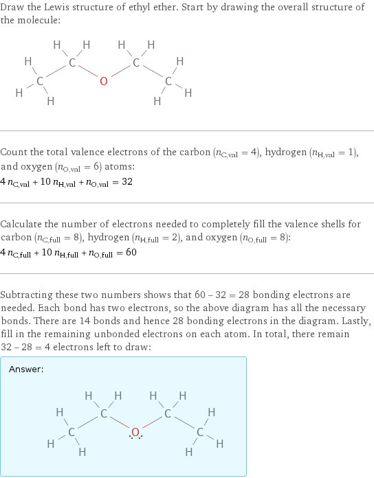 Draw the Lewis structure of ethyl ether. Start by drawing the overall structure of the molecule:  Count the total valence electrons of the carbon (n_C, val = 4), hydrogen (n_H, val = 1), and oxygen (n_O, val = 6) atoms: 4 n_C, val + 10 n_H, val + n_O, val = 32 Calculate the number of electrons needed to completely fill the valence shells for carbon (n_C, full = 8), hydrogen (n_H, full = 2), and oxygen (n_O, full = 8): 4 n_C, full + 10 n_H, full + n_O, full = 60 Subtracting these two numbers shows that 60 - 32 = 28 bonding electrons are needed. Each bond has two electrons, so the above diagram has all the necessary bonds. There are 14 bonds and hence 28 bonding electrons in the diagram. Lastly, fill in the remaining unbonded electrons on each atom. In total, there remain 32 - 28 = 4 electrons left to draw: Answer: |   | 