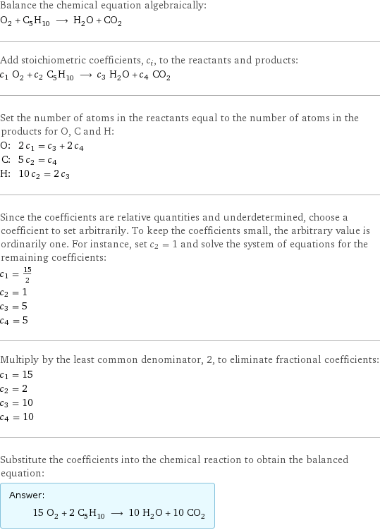 Balance the chemical equation algebraically: O_2 + C_5H_10 ⟶ H_2O + CO_2 Add stoichiometric coefficients, c_i, to the reactants and products: c_1 O_2 + c_2 C_5H_10 ⟶ c_3 H_2O + c_4 CO_2 Set the number of atoms in the reactants equal to the number of atoms in the products for O, C and H: O: | 2 c_1 = c_3 + 2 c_4 C: | 5 c_2 = c_4 H: | 10 c_2 = 2 c_3 Since the coefficients are relative quantities and underdetermined, choose a coefficient to set arbitrarily. To keep the coefficients small, the arbitrary value is ordinarily one. For instance, set c_2 = 1 and solve the system of equations for the remaining coefficients: c_1 = 15/2 c_2 = 1 c_3 = 5 c_4 = 5 Multiply by the least common denominator, 2, to eliminate fractional coefficients: c_1 = 15 c_2 = 2 c_3 = 10 c_4 = 10 Substitute the coefficients into the chemical reaction to obtain the balanced equation: Answer: |   | 15 O_2 + 2 C_5H_10 ⟶ 10 H_2O + 10 CO_2