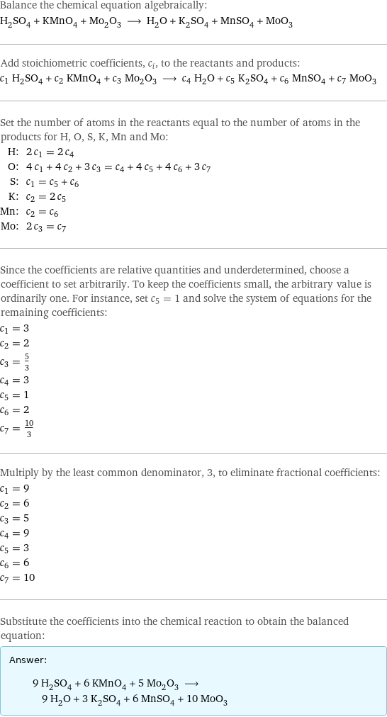 Balance the chemical equation algebraically: H_2SO_4 + KMnO_4 + Mo_2O_3 ⟶ H_2O + K_2SO_4 + MnSO_4 + MoO_3 Add stoichiometric coefficients, c_i, to the reactants and products: c_1 H_2SO_4 + c_2 KMnO_4 + c_3 Mo_2O_3 ⟶ c_4 H_2O + c_5 K_2SO_4 + c_6 MnSO_4 + c_7 MoO_3 Set the number of atoms in the reactants equal to the number of atoms in the products for H, O, S, K, Mn and Mo: H: | 2 c_1 = 2 c_4 O: | 4 c_1 + 4 c_2 + 3 c_3 = c_4 + 4 c_5 + 4 c_6 + 3 c_7 S: | c_1 = c_5 + c_6 K: | c_2 = 2 c_5 Mn: | c_2 = c_6 Mo: | 2 c_3 = c_7 Since the coefficients are relative quantities and underdetermined, choose a coefficient to set arbitrarily. To keep the coefficients small, the arbitrary value is ordinarily one. For instance, set c_5 = 1 and solve the system of equations for the remaining coefficients: c_1 = 3 c_2 = 2 c_3 = 5/3 c_4 = 3 c_5 = 1 c_6 = 2 c_7 = 10/3 Multiply by the least common denominator, 3, to eliminate fractional coefficients: c_1 = 9 c_2 = 6 c_3 = 5 c_4 = 9 c_5 = 3 c_6 = 6 c_7 = 10 Substitute the coefficients into the chemical reaction to obtain the balanced equation: Answer: |   | 9 H_2SO_4 + 6 KMnO_4 + 5 Mo_2O_3 ⟶ 9 H_2O + 3 K_2SO_4 + 6 MnSO_4 + 10 MoO_3