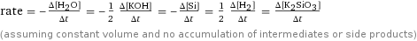 rate = -(Δ[H2O])/(Δt) = -1/2 (Δ[KOH])/(Δt) = -(Δ[Si])/(Δt) = 1/2 (Δ[H2])/(Δt) = (Δ[K2SiO3])/(Δt) (assuming constant volume and no accumulation of intermediates or side products)