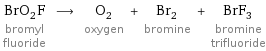 BrO_2F bromyl fluoride ⟶ O_2 oxygen + Br_2 bromine + BrF_3 bromine trifluoride