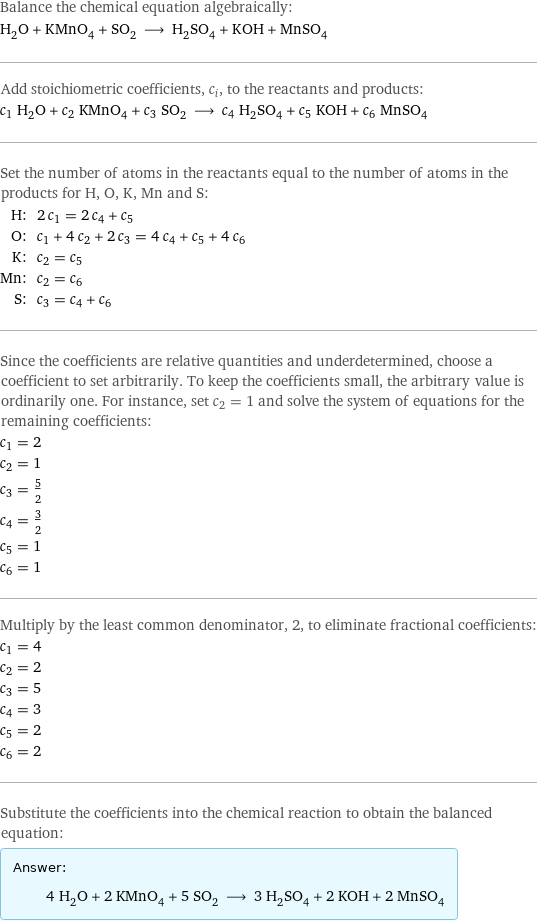 Balance the chemical equation algebraically: H_2O + KMnO_4 + SO_2 ⟶ H_2SO_4 + KOH + MnSO_4 Add stoichiometric coefficients, c_i, to the reactants and products: c_1 H_2O + c_2 KMnO_4 + c_3 SO_2 ⟶ c_4 H_2SO_4 + c_5 KOH + c_6 MnSO_4 Set the number of atoms in the reactants equal to the number of atoms in the products for H, O, K, Mn and S: H: | 2 c_1 = 2 c_4 + c_5 O: | c_1 + 4 c_2 + 2 c_3 = 4 c_4 + c_5 + 4 c_6 K: | c_2 = c_5 Mn: | c_2 = c_6 S: | c_3 = c_4 + c_6 Since the coefficients are relative quantities and underdetermined, choose a coefficient to set arbitrarily. To keep the coefficients small, the arbitrary value is ordinarily one. For instance, set c_2 = 1 and solve the system of equations for the remaining coefficients: c_1 = 2 c_2 = 1 c_3 = 5/2 c_4 = 3/2 c_5 = 1 c_6 = 1 Multiply by the least common denominator, 2, to eliminate fractional coefficients: c_1 = 4 c_2 = 2 c_3 = 5 c_4 = 3 c_5 = 2 c_6 = 2 Substitute the coefficients into the chemical reaction to obtain the balanced equation: Answer: |   | 4 H_2O + 2 KMnO_4 + 5 SO_2 ⟶ 3 H_2SO_4 + 2 KOH + 2 MnSO_4