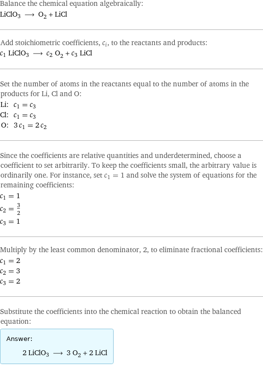 Balance the chemical equation algebraically: LiClO3 ⟶ O_2 + LiCl Add stoichiometric coefficients, c_i, to the reactants and products: c_1 LiClO3 ⟶ c_2 O_2 + c_3 LiCl Set the number of atoms in the reactants equal to the number of atoms in the products for Li, Cl and O: Li: | c_1 = c_3 Cl: | c_1 = c_3 O: | 3 c_1 = 2 c_2 Since the coefficients are relative quantities and underdetermined, choose a coefficient to set arbitrarily. To keep the coefficients small, the arbitrary value is ordinarily one. For instance, set c_1 = 1 and solve the system of equations for the remaining coefficients: c_1 = 1 c_2 = 3/2 c_3 = 1 Multiply by the least common denominator, 2, to eliminate fractional coefficients: c_1 = 2 c_2 = 3 c_3 = 2 Substitute the coefficients into the chemical reaction to obtain the balanced equation: Answer: |   | 2 LiClO3 ⟶ 3 O_2 + 2 LiCl