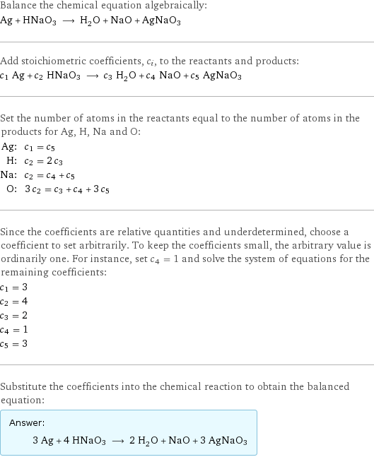 Balance the chemical equation algebraically: Ag + HNaO3 ⟶ H_2O + NaO + AgNaO3 Add stoichiometric coefficients, c_i, to the reactants and products: c_1 Ag + c_2 HNaO3 ⟶ c_3 H_2O + c_4 NaO + c_5 AgNaO3 Set the number of atoms in the reactants equal to the number of atoms in the products for Ag, H, Na and O: Ag: | c_1 = c_5 H: | c_2 = 2 c_3 Na: | c_2 = c_4 + c_5 O: | 3 c_2 = c_3 + c_4 + 3 c_5 Since the coefficients are relative quantities and underdetermined, choose a coefficient to set arbitrarily. To keep the coefficients small, the arbitrary value is ordinarily one. For instance, set c_4 = 1 and solve the system of equations for the remaining coefficients: c_1 = 3 c_2 = 4 c_3 = 2 c_4 = 1 c_5 = 3 Substitute the coefficients into the chemical reaction to obtain the balanced equation: Answer: |   | 3 Ag + 4 HNaO3 ⟶ 2 H_2O + NaO + 3 AgNaO3