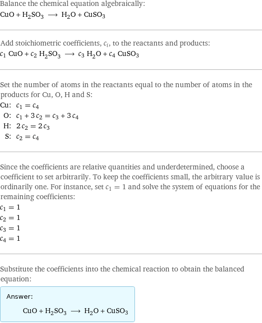 Balance the chemical equation algebraically: CuO + H_2SO_3 ⟶ H_2O + CuSO3 Add stoichiometric coefficients, c_i, to the reactants and products: c_1 CuO + c_2 H_2SO_3 ⟶ c_3 H_2O + c_4 CuSO3 Set the number of atoms in the reactants equal to the number of atoms in the products for Cu, O, H and S: Cu: | c_1 = c_4 O: | c_1 + 3 c_2 = c_3 + 3 c_4 H: | 2 c_2 = 2 c_3 S: | c_2 = c_4 Since the coefficients are relative quantities and underdetermined, choose a coefficient to set arbitrarily. To keep the coefficients small, the arbitrary value is ordinarily one. For instance, set c_1 = 1 and solve the system of equations for the remaining coefficients: c_1 = 1 c_2 = 1 c_3 = 1 c_4 = 1 Substitute the coefficients into the chemical reaction to obtain the balanced equation: Answer: |   | CuO + H_2SO_3 ⟶ H_2O + CuSO3