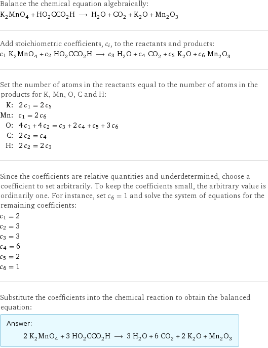 Balance the chemical equation algebraically: K_2MnO_4 + HO_2CCO_2H ⟶ H_2O + CO_2 + K_2O + Mn_2O_3 Add stoichiometric coefficients, c_i, to the reactants and products: c_1 K_2MnO_4 + c_2 HO_2CCO_2H ⟶ c_3 H_2O + c_4 CO_2 + c_5 K_2O + c_6 Mn_2O_3 Set the number of atoms in the reactants equal to the number of atoms in the products for K, Mn, O, C and H: K: | 2 c_1 = 2 c_5 Mn: | c_1 = 2 c_6 O: | 4 c_1 + 4 c_2 = c_3 + 2 c_4 + c_5 + 3 c_6 C: | 2 c_2 = c_4 H: | 2 c_2 = 2 c_3 Since the coefficients are relative quantities and underdetermined, choose a coefficient to set arbitrarily. To keep the coefficients small, the arbitrary value is ordinarily one. For instance, set c_6 = 1 and solve the system of equations for the remaining coefficients: c_1 = 2 c_2 = 3 c_3 = 3 c_4 = 6 c_5 = 2 c_6 = 1 Substitute the coefficients into the chemical reaction to obtain the balanced equation: Answer: |   | 2 K_2MnO_4 + 3 HO_2CCO_2H ⟶ 3 H_2O + 6 CO_2 + 2 K_2O + Mn_2O_3