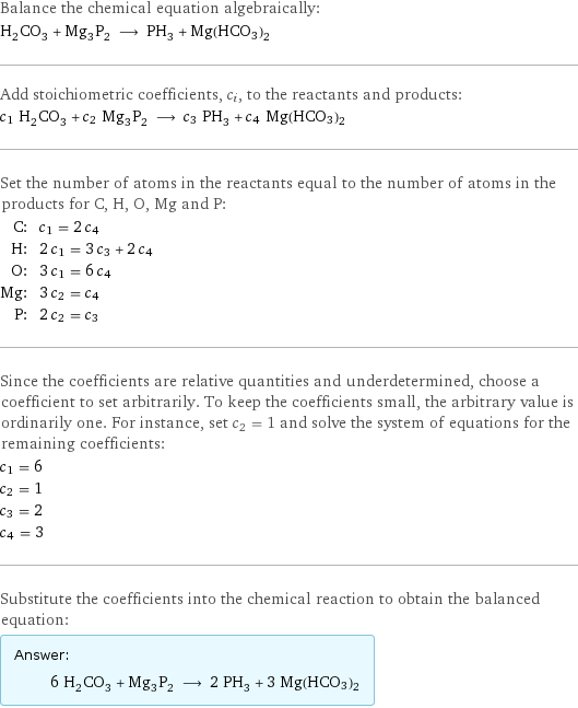 Balance the chemical equation algebraically: H_2CO_3 + Mg_3P_2 ⟶ PH_3 + Mg(HCO3)2 Add stoichiometric coefficients, c_i, to the reactants and products: c_1 H_2CO_3 + c_2 Mg_3P_2 ⟶ c_3 PH_3 + c_4 Mg(HCO3)2 Set the number of atoms in the reactants equal to the number of atoms in the products for C, H, O, Mg and P: C: | c_1 = 2 c_4 H: | 2 c_1 = 3 c_3 + 2 c_4 O: | 3 c_1 = 6 c_4 Mg: | 3 c_2 = c_4 P: | 2 c_2 = c_3 Since the coefficients are relative quantities and underdetermined, choose a coefficient to set arbitrarily. To keep the coefficients small, the arbitrary value is ordinarily one. For instance, set c_2 = 1 and solve the system of equations for the remaining coefficients: c_1 = 6 c_2 = 1 c_3 = 2 c_4 = 3 Substitute the coefficients into the chemical reaction to obtain the balanced equation: Answer: |   | 6 H_2CO_3 + Mg_3P_2 ⟶ 2 PH_3 + 3 Mg(HCO3)2