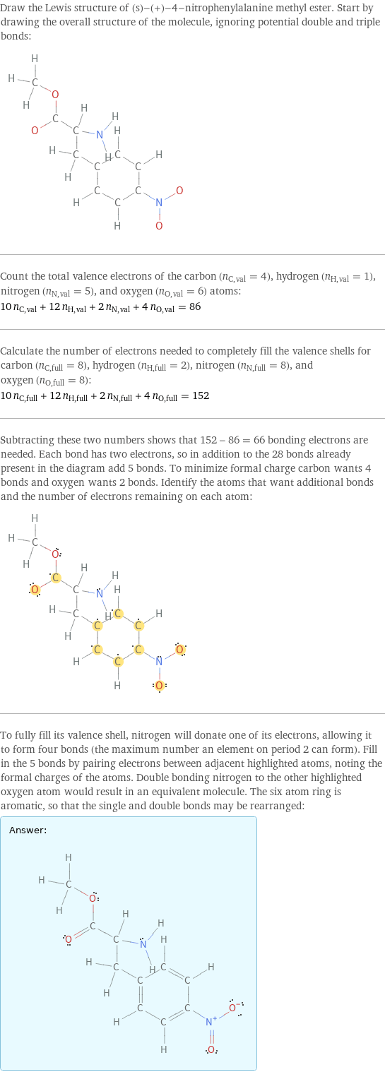 Draw the Lewis structure of (s)-(+)-4-nitrophenylalanine methyl ester. Start by drawing the overall structure of the molecule, ignoring potential double and triple bonds:  Count the total valence electrons of the carbon (n_C, val = 4), hydrogen (n_H, val = 1), nitrogen (n_N, val = 5), and oxygen (n_O, val = 6) atoms: 10 n_C, val + 12 n_H, val + 2 n_N, val + 4 n_O, val = 86 Calculate the number of electrons needed to completely fill the valence shells for carbon (n_C, full = 8), hydrogen (n_H, full = 2), nitrogen (n_N, full = 8), and oxygen (n_O, full = 8): 10 n_C, full + 12 n_H, full + 2 n_N, full + 4 n_O, full = 152 Subtracting these two numbers shows that 152 - 86 = 66 bonding electrons are needed. Each bond has two electrons, so in addition to the 28 bonds already present in the diagram add 5 bonds. To minimize formal charge carbon wants 4 bonds and oxygen wants 2 bonds. Identify the atoms that want additional bonds and the number of electrons remaining on each atom:  To fully fill its valence shell, nitrogen will donate one of its electrons, allowing it to form four bonds (the maximum number an element on period 2 can form). Fill in the 5 bonds by pairing electrons between adjacent highlighted atoms, noting the formal charges of the atoms. Double bonding nitrogen to the other highlighted oxygen atom would result in an equivalent molecule. The six atom ring is aromatic, so that the single and double bonds may be rearranged: Answer: |   | 