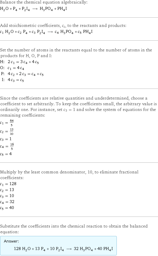 Balance the chemical equation algebraically: H_2O + P_4 + P_2I_4 ⟶ H_3PO_4 + PH_4I Add stoichiometric coefficients, c_i, to the reactants and products: c_1 H_2O + c_2 P_4 + c_3 P_2I_4 ⟶ c_4 H_3PO_4 + c_5 PH_4I Set the number of atoms in the reactants equal to the number of atoms in the products for H, O, P and I: H: | 2 c_1 = 3 c_4 + 4 c_5 O: | c_1 = 4 c_4 P: | 4 c_2 + 2 c_3 = c_4 + c_5 I: | 4 c_3 = c_5 Since the coefficients are relative quantities and underdetermined, choose a coefficient to set arbitrarily. To keep the coefficients small, the arbitrary value is ordinarily one. For instance, set c_3 = 1 and solve the system of equations for the remaining coefficients: c_1 = 64/5 c_2 = 13/10 c_3 = 1 c_4 = 16/5 c_5 = 4 Multiply by the least common denominator, 10, to eliminate fractional coefficients: c_1 = 128 c_2 = 13 c_3 = 10 c_4 = 32 c_5 = 40 Substitute the coefficients into the chemical reaction to obtain the balanced equation: Answer: |   | 128 H_2O + 13 P_4 + 10 P_2I_4 ⟶ 32 H_3PO_4 + 40 PH_4I