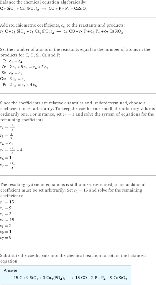 Balance the chemical equation algebraically: C + SiO_2 + Ca_3(PO_4)_2 ⟶ CO + P + P_4 + CaSiO_3 Add stoichiometric coefficients, c_i, to the reactants and products: c_1 C + c_2 SiO_2 + c_3 Ca_3(PO_4)_2 ⟶ c_4 CO + c_5 P + c_6 P_4 + c_7 CaSiO_3 Set the number of atoms in the reactants equal to the number of atoms in the products for C, O, Si, Ca and P: C: | c_1 = c_4 O: | 2 c_2 + 8 c_3 = c_4 + 3 c_7 Si: | c_2 = c_7 Ca: | 3 c_3 = c_7 P: | 2 c_3 = c_5 + 4 c_6 Since the coefficients are relative quantities and underdetermined, choose a coefficient to set arbitrarily. To keep the coefficients small, the arbitrary value is ordinarily one. For instance, set c_6 = 1 and solve the system of equations for the remaining coefficients: c_2 = (3 c_1)/5 c_3 = c_1/5 c_4 = c_1 c_5 = (2 c_1)/5 - 4 c_6 = 1 c_7 = (3 c_1)/5 The resulting system of equations is still underdetermined, so an additional coefficient must be set arbitrarily. Set c_1 = 15 and solve for the remaining coefficients: c_1 = 15 c_2 = 9 c_3 = 3 c_4 = 15 c_5 = 2 c_6 = 1 c_7 = 9 Substitute the coefficients into the chemical reaction to obtain the balanced equation: Answer: |   | 15 C + 9 SiO_2 + 3 Ca_3(PO_4)_2 ⟶ 15 CO + 2 P + P_4 + 9 CaSiO_3