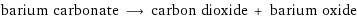 barium carbonate ⟶ carbon dioxide + barium oxide