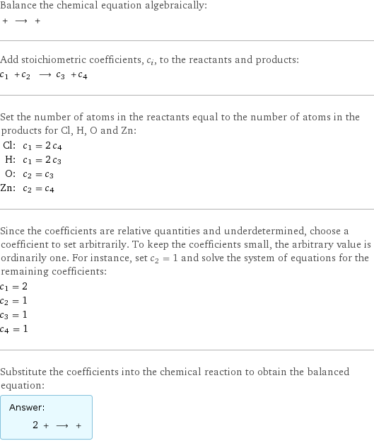 Balance the chemical equation algebraically:  + ⟶ +  Add stoichiometric coefficients, c_i, to the reactants and products: c_1 + c_2 ⟶ c_3 + c_4  Set the number of atoms in the reactants equal to the number of atoms in the products for Cl, H, O and Zn: Cl: | c_1 = 2 c_4 H: | c_1 = 2 c_3 O: | c_2 = c_3 Zn: | c_2 = c_4 Since the coefficients are relative quantities and underdetermined, choose a coefficient to set arbitrarily. To keep the coefficients small, the arbitrary value is ordinarily one. For instance, set c_2 = 1 and solve the system of equations for the remaining coefficients: c_1 = 2 c_2 = 1 c_3 = 1 c_4 = 1 Substitute the coefficients into the chemical reaction to obtain the balanced equation: Answer: |   | 2 + ⟶ + 