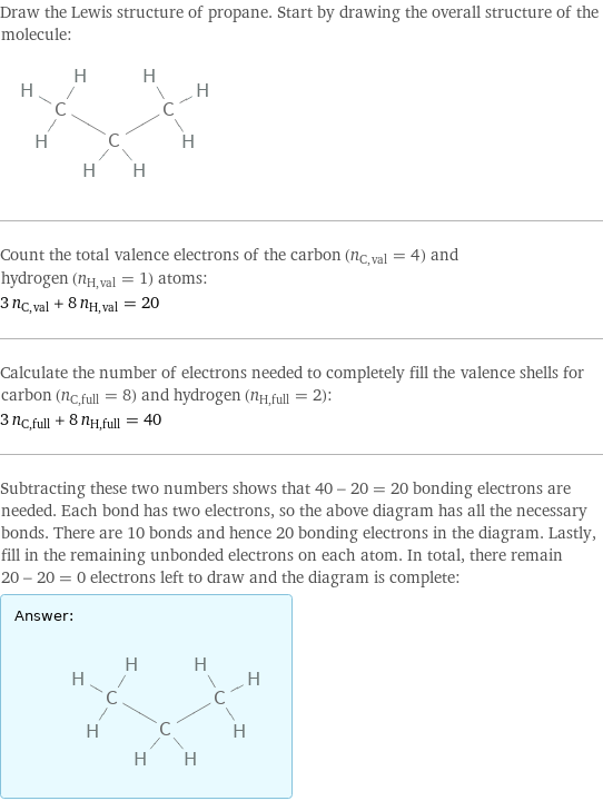 Draw the Lewis structure of propane. Start by drawing the overall structure of the molecule:  Count the total valence electrons of the carbon (n_C, val = 4) and hydrogen (n_H, val = 1) atoms: 3 n_C, val + 8 n_H, val = 20 Calculate the number of electrons needed to completely fill the valence shells for carbon (n_C, full = 8) and hydrogen (n_H, full = 2): 3 n_C, full + 8 n_H, full = 40 Subtracting these two numbers shows that 40 - 20 = 20 bonding electrons are needed. Each bond has two electrons, so the above diagram has all the necessary bonds. There are 10 bonds and hence 20 bonding electrons in the diagram. Lastly, fill in the remaining unbonded electrons on each atom. In total, there remain 20 - 20 = 0 electrons left to draw and the diagram is complete: Answer: |   | 