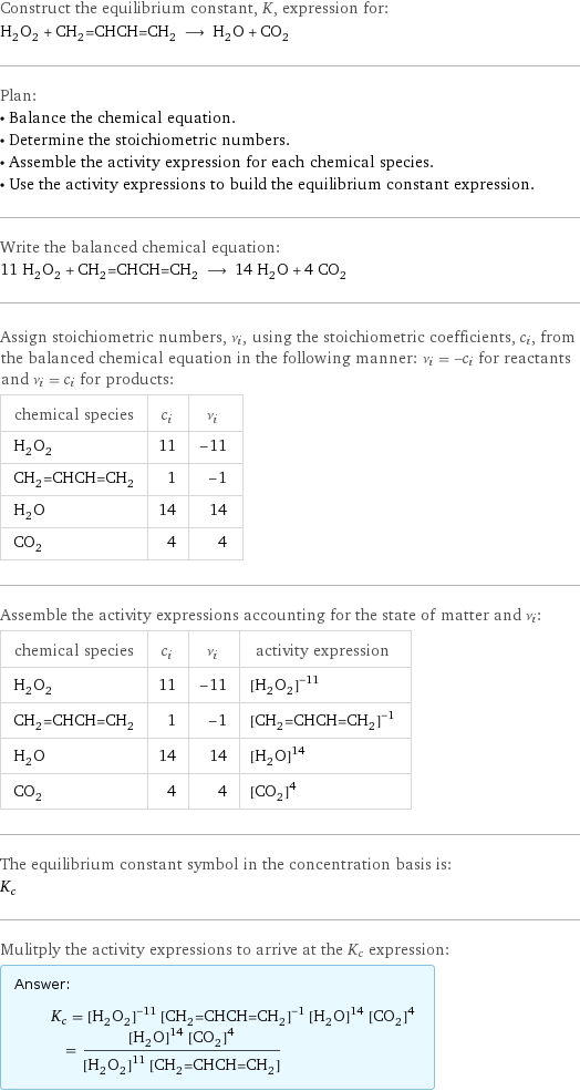 Construct the equilibrium constant, K, expression for: H_2O_2 + CH_2=CHCH=CH_2 ⟶ H_2O + CO_2 Plan: • Balance the chemical equation. • Determine the stoichiometric numbers. • Assemble the activity expression for each chemical species. • Use the activity expressions to build the equilibrium constant expression. Write the balanced chemical equation: 11 H_2O_2 + CH_2=CHCH=CH_2 ⟶ 14 H_2O + 4 CO_2 Assign stoichiometric numbers, ν_i, using the stoichiometric coefficients, c_i, from the balanced chemical equation in the following manner: ν_i = -c_i for reactants and ν_i = c_i for products: chemical species | c_i | ν_i H_2O_2 | 11 | -11 CH_2=CHCH=CH_2 | 1 | -1 H_2O | 14 | 14 CO_2 | 4 | 4 Assemble the activity expressions accounting for the state of matter and ν_i: chemical species | c_i | ν_i | activity expression H_2O_2 | 11 | -11 | ([H2O2])^(-11) CH_2=CHCH=CH_2 | 1 | -1 | ([CH2=CHCH=CH2])^(-1) H_2O | 14 | 14 | ([H2O])^14 CO_2 | 4 | 4 | ([CO2])^4 The equilibrium constant symbol in the concentration basis is: K_c Mulitply the activity expressions to arrive at the K_c expression: Answer: |   | K_c = ([H2O2])^(-11) ([CH2=CHCH=CH2])^(-1) ([H2O])^14 ([CO2])^4 = (([H2O])^14 ([CO2])^4)/(([H2O2])^11 [CH2=CHCH=CH2])