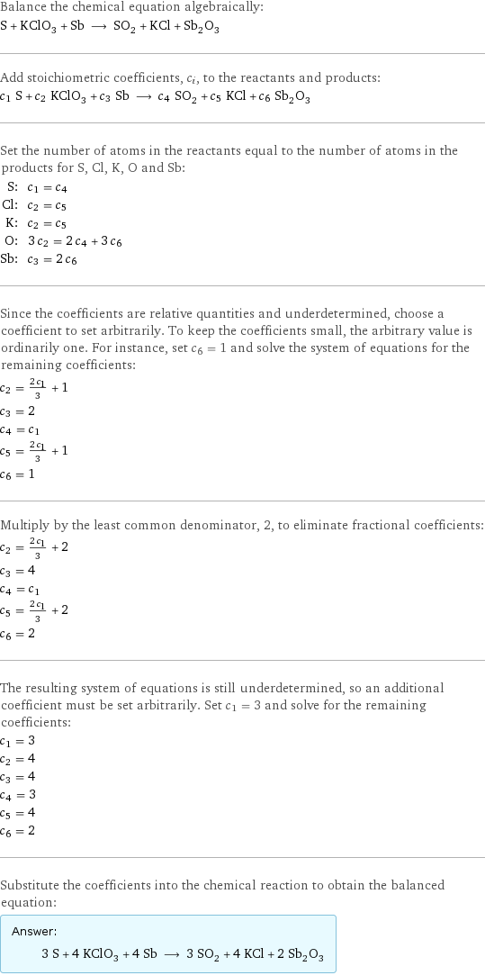 Balance the chemical equation algebraically: S + KClO_3 + Sb ⟶ SO_2 + KCl + Sb_2O_3 Add stoichiometric coefficients, c_i, to the reactants and products: c_1 S + c_2 KClO_3 + c_3 Sb ⟶ c_4 SO_2 + c_5 KCl + c_6 Sb_2O_3 Set the number of atoms in the reactants equal to the number of atoms in the products for S, Cl, K, O and Sb: S: | c_1 = c_4 Cl: | c_2 = c_5 K: | c_2 = c_5 O: | 3 c_2 = 2 c_4 + 3 c_6 Sb: | c_3 = 2 c_6 Since the coefficients are relative quantities and underdetermined, choose a coefficient to set arbitrarily. To keep the coefficients small, the arbitrary value is ordinarily one. For instance, set c_6 = 1 and solve the system of equations for the remaining coefficients: c_2 = (2 c_1)/3 + 1 c_3 = 2 c_4 = c_1 c_5 = (2 c_1)/3 + 1 c_6 = 1 Multiply by the least common denominator, 2, to eliminate fractional coefficients: c_2 = (2 c_1)/3 + 2 c_3 = 4 c_4 = c_1 c_5 = (2 c_1)/3 + 2 c_6 = 2 The resulting system of equations is still underdetermined, so an additional coefficient must be set arbitrarily. Set c_1 = 3 and solve for the remaining coefficients: c_1 = 3 c_2 = 4 c_3 = 4 c_4 = 3 c_5 = 4 c_6 = 2 Substitute the coefficients into the chemical reaction to obtain the balanced equation: Answer: |   | 3 S + 4 KClO_3 + 4 Sb ⟶ 3 SO_2 + 4 KCl + 2 Sb_2O_3