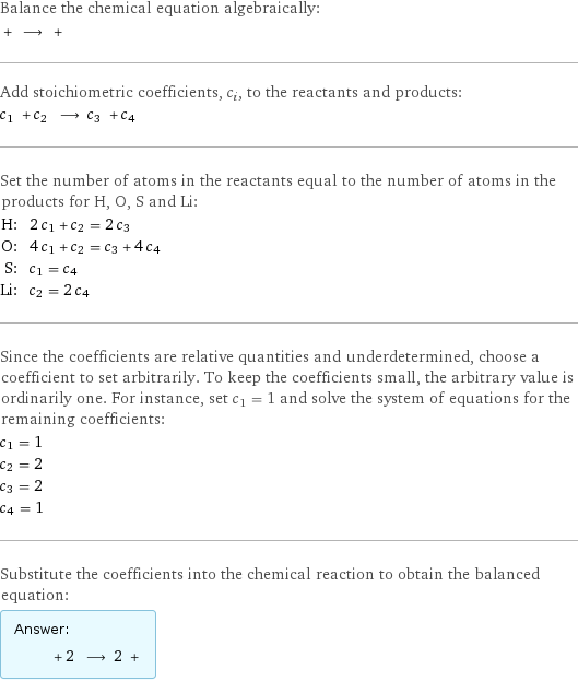 Balance the chemical equation algebraically:  + ⟶ +  Add stoichiometric coefficients, c_i, to the reactants and products: c_1 + c_2 ⟶ c_3 + c_4  Set the number of atoms in the reactants equal to the number of atoms in the products for H, O, S and Li: H: | 2 c_1 + c_2 = 2 c_3 O: | 4 c_1 + c_2 = c_3 + 4 c_4 S: | c_1 = c_4 Li: | c_2 = 2 c_4 Since the coefficients are relative quantities and underdetermined, choose a coefficient to set arbitrarily. To keep the coefficients small, the arbitrary value is ordinarily one. For instance, set c_1 = 1 and solve the system of equations for the remaining coefficients: c_1 = 1 c_2 = 2 c_3 = 2 c_4 = 1 Substitute the coefficients into the chemical reaction to obtain the balanced equation: Answer: |   | + 2 ⟶ 2 + 