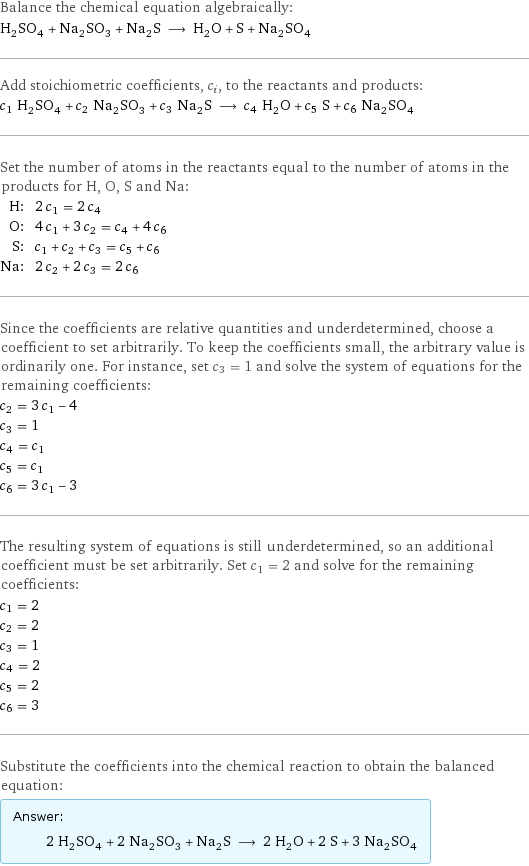 Balance the chemical equation algebraically: H_2SO_4 + Na_2SO_3 + Na_2S ⟶ H_2O + S + Na_2SO_4 Add stoichiometric coefficients, c_i, to the reactants and products: c_1 H_2SO_4 + c_2 Na_2SO_3 + c_3 Na_2S ⟶ c_4 H_2O + c_5 S + c_6 Na_2SO_4 Set the number of atoms in the reactants equal to the number of atoms in the products for H, O, S and Na: H: | 2 c_1 = 2 c_4 O: | 4 c_1 + 3 c_2 = c_4 + 4 c_6 S: | c_1 + c_2 + c_3 = c_5 + c_6 Na: | 2 c_2 + 2 c_3 = 2 c_6 Since the coefficients are relative quantities and underdetermined, choose a coefficient to set arbitrarily. To keep the coefficients small, the arbitrary value is ordinarily one. For instance, set c_3 = 1 and solve the system of equations for the remaining coefficients: c_2 = 3 c_1 - 4 c_3 = 1 c_4 = c_1 c_5 = c_1 c_6 = 3 c_1 - 3 The resulting system of equations is still underdetermined, so an additional coefficient must be set arbitrarily. Set c_1 = 2 and solve for the remaining coefficients: c_1 = 2 c_2 = 2 c_3 = 1 c_4 = 2 c_5 = 2 c_6 = 3 Substitute the coefficients into the chemical reaction to obtain the balanced equation: Answer: |   | 2 H_2SO_4 + 2 Na_2SO_3 + Na_2S ⟶ 2 H_2O + 2 S + 3 Na_2SO_4