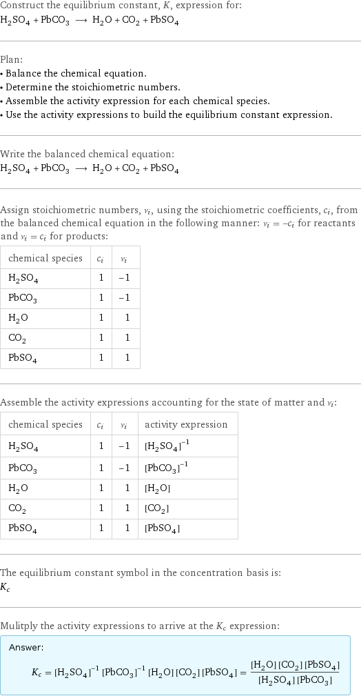 Construct the equilibrium constant, K, expression for: H_2SO_4 + PbCO_3 ⟶ H_2O + CO_2 + PbSO_4 Plan: • Balance the chemical equation. • Determine the stoichiometric numbers. • Assemble the activity expression for each chemical species. • Use the activity expressions to build the equilibrium constant expression. Write the balanced chemical equation: H_2SO_4 + PbCO_3 ⟶ H_2O + CO_2 + PbSO_4 Assign stoichiometric numbers, ν_i, using the stoichiometric coefficients, c_i, from the balanced chemical equation in the following manner: ν_i = -c_i for reactants and ν_i = c_i for products: chemical species | c_i | ν_i H_2SO_4 | 1 | -1 PbCO_3 | 1 | -1 H_2O | 1 | 1 CO_2 | 1 | 1 PbSO_4 | 1 | 1 Assemble the activity expressions accounting for the state of matter and ν_i: chemical species | c_i | ν_i | activity expression H_2SO_4 | 1 | -1 | ([H2SO4])^(-1) PbCO_3 | 1 | -1 | ([PbCO3])^(-1) H_2O | 1 | 1 | [H2O] CO_2 | 1 | 1 | [CO2] PbSO_4 | 1 | 1 | [PbSO4] The equilibrium constant symbol in the concentration basis is: K_c Mulitply the activity expressions to arrive at the K_c expression: Answer: |   | K_c = ([H2SO4])^(-1) ([PbCO3])^(-1) [H2O] [CO2] [PbSO4] = ([H2O] [CO2] [PbSO4])/([H2SO4] [PbCO3])