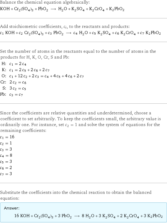 Balance the chemical equation algebraically: KOH + Cr_2(SO_4)_3 + PbO_2 ⟶ H_2O + K_2SO_4 + K_2CrO_4 + K2PbO2 Add stoichiometric coefficients, c_i, to the reactants and products: c_1 KOH + c_2 Cr_2(SO_4)_3 + c_3 PbO_2 ⟶ c_4 H_2O + c_5 K_2SO_4 + c_6 K_2CrO_4 + c_7 K2PbO2 Set the number of atoms in the reactants equal to the number of atoms in the products for H, K, O, Cr, S and Pb: H: | c_1 = 2 c_4 K: | c_1 = 2 c_5 + 2 c_6 + 2 c_7 O: | c_1 + 12 c_2 + 2 c_3 = c_4 + 4 c_5 + 4 c_6 + 2 c_7 Cr: | 2 c_2 = c_6 S: | 3 c_2 = c_5 Pb: | c_3 = c_7 Since the coefficients are relative quantities and underdetermined, choose a coefficient to set arbitrarily. To keep the coefficients small, the arbitrary value is ordinarily one. For instance, set c_2 = 1 and solve the system of equations for the remaining coefficients: c_1 = 16 c_2 = 1 c_3 = 3 c_4 = 8 c_5 = 3 c_6 = 2 c_7 = 3 Substitute the coefficients into the chemical reaction to obtain the balanced equation: Answer: |   | 16 KOH + Cr_2(SO_4)_3 + 3 PbO_2 ⟶ 8 H_2O + 3 K_2SO_4 + 2 K_2CrO_4 + 3 K2PbO2