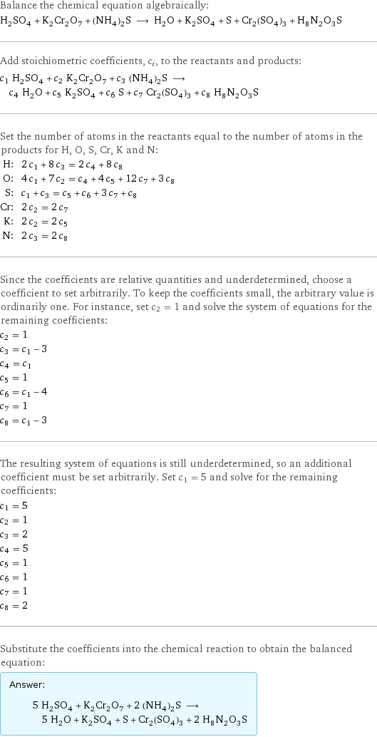 Balance the chemical equation algebraically: H_2SO_4 + K_2Cr_2O_7 + (NH_4)_2S ⟶ H_2O + K_2SO_4 + S + Cr_2(SO_4)_3 + H_8N_2O_3S Add stoichiometric coefficients, c_i, to the reactants and products: c_1 H_2SO_4 + c_2 K_2Cr_2O_7 + c_3 (NH_4)_2S ⟶ c_4 H_2O + c_5 K_2SO_4 + c_6 S + c_7 Cr_2(SO_4)_3 + c_8 H_8N_2O_3S Set the number of atoms in the reactants equal to the number of atoms in the products for H, O, S, Cr, K and N: H: | 2 c_1 + 8 c_3 = 2 c_4 + 8 c_8 O: | 4 c_1 + 7 c_2 = c_4 + 4 c_5 + 12 c_7 + 3 c_8 S: | c_1 + c_3 = c_5 + c_6 + 3 c_7 + c_8 Cr: | 2 c_2 = 2 c_7 K: | 2 c_2 = 2 c_5 N: | 2 c_3 = 2 c_8 Since the coefficients are relative quantities and underdetermined, choose a coefficient to set arbitrarily. To keep the coefficients small, the arbitrary value is ordinarily one. For instance, set c_2 = 1 and solve the system of equations for the remaining coefficients: c_2 = 1 c_3 = c_1 - 3 c_4 = c_1 c_5 = 1 c_6 = c_1 - 4 c_7 = 1 c_8 = c_1 - 3 The resulting system of equations is still underdetermined, so an additional coefficient must be set arbitrarily. Set c_1 = 5 and solve for the remaining coefficients: c_1 = 5 c_2 = 1 c_3 = 2 c_4 = 5 c_5 = 1 c_6 = 1 c_7 = 1 c_8 = 2 Substitute the coefficients into the chemical reaction to obtain the balanced equation: Answer: |   | 5 H_2SO_4 + K_2Cr_2O_7 + 2 (NH_4)_2S ⟶ 5 H_2O + K_2SO_4 + S + Cr_2(SO_4)_3 + 2 H_8N_2O_3S