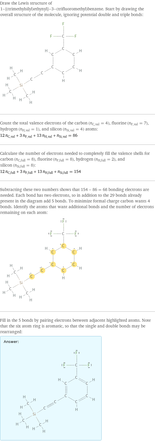 Draw the Lewis structure of 1-[(trimethylsilyl)ethynyl]-3-(trifluoromethyl)benzene. Start by drawing the overall structure of the molecule, ignoring potential double and triple bonds:  Count the total valence electrons of the carbon (n_C, val = 4), fluorine (n_F, val = 7), hydrogen (n_H, val = 1), and silicon (n_Si, val = 4) atoms: 12 n_C, val + 3 n_F, val + 13 n_H, val + n_Si, val = 86 Calculate the number of electrons needed to completely fill the valence shells for carbon (n_C, full = 8), fluorine (n_F, full = 8), hydrogen (n_H, full = 2), and silicon (n_Si, full = 8): 12 n_C, full + 3 n_F, full + 13 n_H, full + n_Si, full = 154 Subtracting these two numbers shows that 154 - 86 = 68 bonding electrons are needed. Each bond has two electrons, so in addition to the 29 bonds already present in the diagram add 5 bonds. To minimize formal charge carbon wants 4 bonds. Identify the atoms that want additional bonds and the number of electrons remaining on each atom:  Fill in the 5 bonds by pairing electrons between adjacent highlighted atoms. Note that the six atom ring is aromatic, so that the single and double bonds may be rearranged: Answer: |   | 