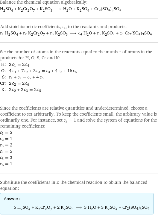 Balance the chemical equation algebraically: H_2SO_4 + K_2Cr_2O_7 + K_2SO_3 ⟶ H_2O + K_2SO_4 + Cr2(SO4)3SO4 Add stoichiometric coefficients, c_i, to the reactants and products: c_1 H_2SO_4 + c_2 K_2Cr_2O_7 + c_3 K_2SO_3 ⟶ c_4 H_2O + c_5 K_2SO_4 + c_6 Cr2(SO4)3SO4 Set the number of atoms in the reactants equal to the number of atoms in the products for H, O, S, Cr and K: H: | 2 c_1 = 2 c_4 O: | 4 c_1 + 7 c_2 + 3 c_3 = c_4 + 4 c_5 + 16 c_6 S: | c_1 + c_3 = c_5 + 4 c_6 Cr: | 2 c_2 = 2 c_6 K: | 2 c_2 + 2 c_3 = 2 c_5 Since the coefficients are relative quantities and underdetermined, choose a coefficient to set arbitrarily. To keep the coefficients small, the arbitrary value is ordinarily one. For instance, set c_2 = 1 and solve the system of equations for the remaining coefficients: c_1 = 5 c_2 = 1 c_3 = 2 c_4 = 5 c_5 = 3 c_6 = 1 Substitute the coefficients into the chemical reaction to obtain the balanced equation: Answer: |   | 5 H_2SO_4 + K_2Cr_2O_7 + 2 K_2SO_3 ⟶ 5 H_2O + 3 K_2SO_4 + Cr2(SO4)3SO4