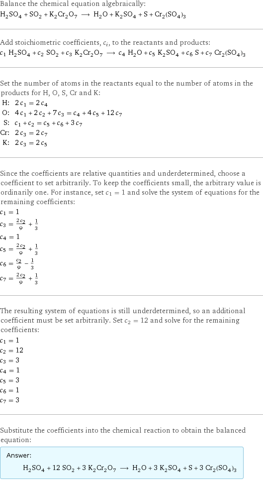 Balance the chemical equation algebraically: H_2SO_4 + SO_2 + K_2Cr_2O_7 ⟶ H_2O + K_2SO_4 + S + Cr_2(SO_4)_3 Add stoichiometric coefficients, c_i, to the reactants and products: c_1 H_2SO_4 + c_2 SO_2 + c_3 K_2Cr_2O_7 ⟶ c_4 H_2O + c_5 K_2SO_4 + c_6 S + c_7 Cr_2(SO_4)_3 Set the number of atoms in the reactants equal to the number of atoms in the products for H, O, S, Cr and K: H: | 2 c_1 = 2 c_4 O: | 4 c_1 + 2 c_2 + 7 c_3 = c_4 + 4 c_5 + 12 c_7 S: | c_1 + c_2 = c_5 + c_6 + 3 c_7 Cr: | 2 c_3 = 2 c_7 K: | 2 c_3 = 2 c_5 Since the coefficients are relative quantities and underdetermined, choose a coefficient to set arbitrarily. To keep the coefficients small, the arbitrary value is ordinarily one. For instance, set c_1 = 1 and solve the system of equations for the remaining coefficients: c_1 = 1 c_3 = (2 c_2)/9 + 1/3 c_4 = 1 c_5 = (2 c_2)/9 + 1/3 c_6 = c_2/9 - 1/3 c_7 = (2 c_2)/9 + 1/3 The resulting system of equations is still underdetermined, so an additional coefficient must be set arbitrarily. Set c_2 = 12 and solve for the remaining coefficients: c_1 = 1 c_2 = 12 c_3 = 3 c_4 = 1 c_5 = 3 c_6 = 1 c_7 = 3 Substitute the coefficients into the chemical reaction to obtain the balanced equation: Answer: |   | H_2SO_4 + 12 SO_2 + 3 K_2Cr_2O_7 ⟶ H_2O + 3 K_2SO_4 + S + 3 Cr_2(SO_4)_3