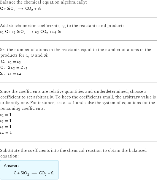 Balance the chemical equation algebraically: C + SiO_2 ⟶ CO_2 + Si Add stoichiometric coefficients, c_i, to the reactants and products: c_1 C + c_2 SiO_2 ⟶ c_3 CO_2 + c_4 Si Set the number of atoms in the reactants equal to the number of atoms in the products for C, O and Si: C: | c_1 = c_3 O: | 2 c_2 = 2 c_3 Si: | c_2 = c_4 Since the coefficients are relative quantities and underdetermined, choose a coefficient to set arbitrarily. To keep the coefficients small, the arbitrary value is ordinarily one. For instance, set c_1 = 1 and solve the system of equations for the remaining coefficients: c_1 = 1 c_2 = 1 c_3 = 1 c_4 = 1 Substitute the coefficients into the chemical reaction to obtain the balanced equation: Answer: |   | C + SiO_2 ⟶ CO_2 + Si