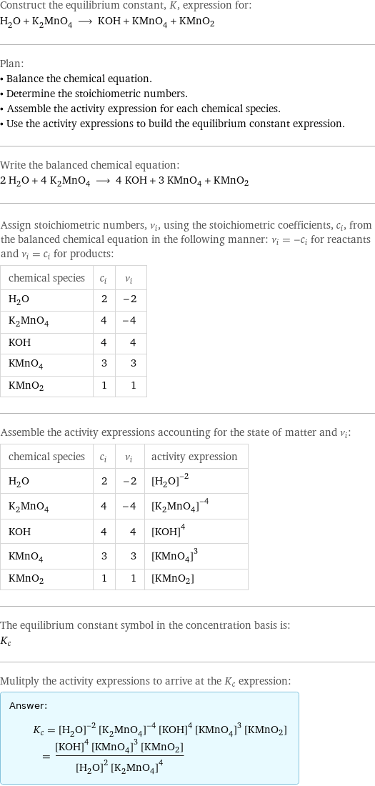 Construct the equilibrium constant, K, expression for: H_2O + K_2MnO_4 ⟶ KOH + KMnO_4 + KMnO2 Plan: • Balance the chemical equation. • Determine the stoichiometric numbers. • Assemble the activity expression for each chemical species. • Use the activity expressions to build the equilibrium constant expression. Write the balanced chemical equation: 2 H_2O + 4 K_2MnO_4 ⟶ 4 KOH + 3 KMnO_4 + KMnO2 Assign stoichiometric numbers, ν_i, using the stoichiometric coefficients, c_i, from the balanced chemical equation in the following manner: ν_i = -c_i for reactants and ν_i = c_i for products: chemical species | c_i | ν_i H_2O | 2 | -2 K_2MnO_4 | 4 | -4 KOH | 4 | 4 KMnO_4 | 3 | 3 KMnO2 | 1 | 1 Assemble the activity expressions accounting for the state of matter and ν_i: chemical species | c_i | ν_i | activity expression H_2O | 2 | -2 | ([H2O])^(-2) K_2MnO_4 | 4 | -4 | ([K2MnO4])^(-4) KOH | 4 | 4 | ([KOH])^4 KMnO_4 | 3 | 3 | ([KMnO4])^3 KMnO2 | 1 | 1 | [KMnO2] The equilibrium constant symbol in the concentration basis is: K_c Mulitply the activity expressions to arrive at the K_c expression: Answer: |   | K_c = ([H2O])^(-2) ([K2MnO4])^(-4) ([KOH])^4 ([KMnO4])^3 [KMnO2] = (([KOH])^4 ([KMnO4])^3 [KMnO2])/(([H2O])^2 ([K2MnO4])^4)