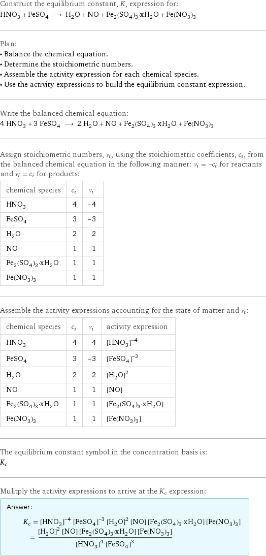 Construct the equilibrium constant, K, expression for: HNO_3 + FeSO_4 ⟶ H_2O + NO + Fe_2(SO_4)_3·xH_2O + Fe(NO_3)_3 Plan: • Balance the chemical equation. • Determine the stoichiometric numbers. • Assemble the activity expression for each chemical species. • Use the activity expressions to build the equilibrium constant expression. Write the balanced chemical equation: 4 HNO_3 + 3 FeSO_4 ⟶ 2 H_2O + NO + Fe_2(SO_4)_3·xH_2O + Fe(NO_3)_3 Assign stoichiometric numbers, ν_i, using the stoichiometric coefficients, c_i, from the balanced chemical equation in the following manner: ν_i = -c_i for reactants and ν_i = c_i for products: chemical species | c_i | ν_i HNO_3 | 4 | -4 FeSO_4 | 3 | -3 H_2O | 2 | 2 NO | 1 | 1 Fe_2(SO_4)_3·xH_2O | 1 | 1 Fe(NO_3)_3 | 1 | 1 Assemble the activity expressions accounting for the state of matter and ν_i: chemical species | c_i | ν_i | activity expression HNO_3 | 4 | -4 | ([HNO3])^(-4) FeSO_4 | 3 | -3 | ([FeSO4])^(-3) H_2O | 2 | 2 | ([H2O])^2 NO | 1 | 1 | [NO] Fe_2(SO_4)_3·xH_2O | 1 | 1 | [Fe2(SO4)3·xH2O] Fe(NO_3)_3 | 1 | 1 | [Fe(NO3)3] The equilibrium constant symbol in the concentration basis is: K_c Mulitply the activity expressions to arrive at the K_c expression: Answer: |   | K_c = ([HNO3])^(-4) ([FeSO4])^(-3) ([H2O])^2 [NO] [Fe2(SO4)3·xH2O] [Fe(NO3)3] = (([H2O])^2 [NO] [Fe2(SO4)3·xH2O] [Fe(NO3)3])/(([HNO3])^4 ([FeSO4])^3)