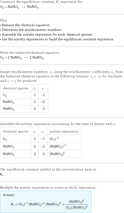 Construct the equilibrium constant, K, expression for: O_2 + NaNO_2 ⟶ NaNO_3 Plan: • Balance the chemical equation. • Determine the stoichiometric numbers. • Assemble the activity expression for each chemical species. • Use the activity expressions to build the equilibrium constant expression. Write the balanced chemical equation: O_2 + 2 NaNO_2 ⟶ 2 NaNO_3 Assign stoichiometric numbers, ν_i, using the stoichiometric coefficients, c_i, from the balanced chemical equation in the following manner: ν_i = -c_i for reactants and ν_i = c_i for products: chemical species | c_i | ν_i O_2 | 1 | -1 NaNO_2 | 2 | -2 NaNO_3 | 2 | 2 Assemble the activity expressions accounting for the state of matter and ν_i: chemical species | c_i | ν_i | activity expression O_2 | 1 | -1 | ([O2])^(-1) NaNO_2 | 2 | -2 | ([NaNO2])^(-2) NaNO_3 | 2 | 2 | ([NaNO3])^2 The equilibrium constant symbol in the concentration basis is: K_c Mulitply the activity expressions to arrive at the K_c expression: Answer: |   | K_c = ([O2])^(-1) ([NaNO2])^(-2) ([NaNO3])^2 = ([NaNO3])^2/([O2] ([NaNO2])^2)