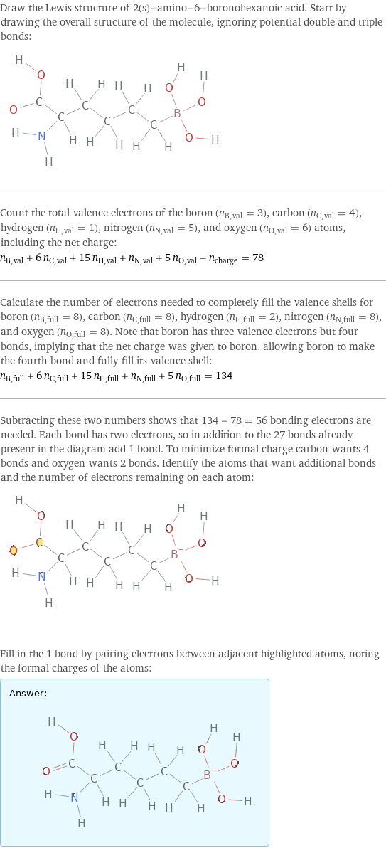 Draw the Lewis structure of 2(s)-amino-6-boronohexanoic acid. Start by drawing the overall structure of the molecule, ignoring potential double and triple bonds:  Count the total valence electrons of the boron (n_B, val = 3), carbon (n_C, val = 4), hydrogen (n_H, val = 1), nitrogen (n_N, val = 5), and oxygen (n_O, val = 6) atoms, including the net charge: n_B, val + 6 n_C, val + 15 n_H, val + n_N, val + 5 n_O, val - n_charge = 78 Calculate the number of electrons needed to completely fill the valence shells for boron (n_B, full = 8), carbon (n_C, full = 8), hydrogen (n_H, full = 2), nitrogen (n_N, full = 8), and oxygen (n_O, full = 8). Note that boron has three valence electrons but four bonds, implying that the net charge was given to boron, allowing boron to make the fourth bond and fully fill its valence shell: n_B, full + 6 n_C, full + 15 n_H, full + n_N, full + 5 n_O, full = 134 Subtracting these two numbers shows that 134 - 78 = 56 bonding electrons are needed. Each bond has two electrons, so in addition to the 27 bonds already present in the diagram add 1 bond. To minimize formal charge carbon wants 4 bonds and oxygen wants 2 bonds. Identify the atoms that want additional bonds and the number of electrons remaining on each atom:  Fill in the 1 bond by pairing electrons between adjacent highlighted atoms, noting the formal charges of the atoms: Answer: |   | 