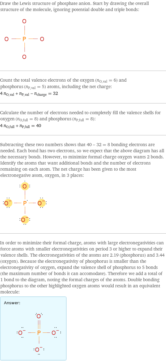 Draw the Lewis structure of phosphate anion. Start by drawing the overall structure of the molecule, ignoring potential double and triple bonds:  Count the total valence electrons of the oxygen (n_O, val = 6) and phosphorus (n_P, val = 5) atoms, including the net charge: 4 n_O, val + n_P, val - n_charge = 32 Calculate the number of electrons needed to completely fill the valence shells for oxygen (n_O, full = 8) and phosphorus (n_P, full = 8): 4 n_O, full + n_P, full = 40 Subtracting these two numbers shows that 40 - 32 = 8 bonding electrons are needed. Each bond has two electrons, so we expect that the above diagram has all the necessary bonds. However, to minimize formal charge oxygen wants 2 bonds. Identify the atoms that want additional bonds and the number of electrons remaining on each atom. The net charge has been given to the most electronegative atom, oxygen, in 3 places:  In order to minimize their formal charge, atoms with large electronegativities can force atoms with smaller electronegativities on period 3 or higher to expand their valence shells. The electronegativities of the atoms are 2.19 (phosphorus) and 3.44 (oxygen). Because the electronegativity of phosphorus is smaller than the electronegativity of oxygen, expand the valence shell of phosphorus to 5 bonds (the maximum number of bonds it can accomodate). Therefore we add a total of 1 bond to the diagram, noting the formal charges of the atoms. Double bonding phosphorus to the other highlighted oxygen atoms would result in an equivalent molecule: Answer: |   | 