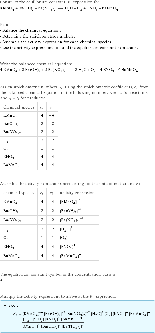Construct the equilibrium constant, K, expression for: KMnO_4 + Ba(OH)_2 + Ba(NO_3)_2 ⟶ H_2O + O_2 + KNO_3 + BaMnO_4 Plan: • Balance the chemical equation. • Determine the stoichiometric numbers. • Assemble the activity expression for each chemical species. • Use the activity expressions to build the equilibrium constant expression. Write the balanced chemical equation: 4 KMnO_4 + 2 Ba(OH)_2 + 2 Ba(NO_3)_2 ⟶ 2 H_2O + O_2 + 4 KNO_3 + 4 BaMnO_4 Assign stoichiometric numbers, ν_i, using the stoichiometric coefficients, c_i, from the balanced chemical equation in the following manner: ν_i = -c_i for reactants and ν_i = c_i for products: chemical species | c_i | ν_i KMnO_4 | 4 | -4 Ba(OH)_2 | 2 | -2 Ba(NO_3)_2 | 2 | -2 H_2O | 2 | 2 O_2 | 1 | 1 KNO_3 | 4 | 4 BaMnO_4 | 4 | 4 Assemble the activity expressions accounting for the state of matter and ν_i: chemical species | c_i | ν_i | activity expression KMnO_4 | 4 | -4 | ([KMnO4])^(-4) Ba(OH)_2 | 2 | -2 | ([Ba(OH)2])^(-2) Ba(NO_3)_2 | 2 | -2 | ([Ba(NO3)2])^(-2) H_2O | 2 | 2 | ([H2O])^2 O_2 | 1 | 1 | [O2] KNO_3 | 4 | 4 | ([KNO3])^4 BaMnO_4 | 4 | 4 | ([BaMnO4])^4 The equilibrium constant symbol in the concentration basis is: K_c Mulitply the activity expressions to arrive at the K_c expression: Answer: |   | K_c = ([KMnO4])^(-4) ([Ba(OH)2])^(-2) ([Ba(NO3)2])^(-2) ([H2O])^2 [O2] ([KNO3])^4 ([BaMnO4])^4 = (([H2O])^2 [O2] ([KNO3])^4 ([BaMnO4])^4)/(([KMnO4])^4 ([Ba(OH)2])^2 ([Ba(NO3)2])^2)
