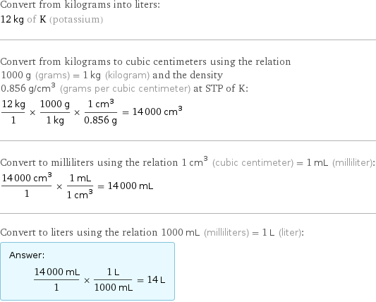 Convert from kilograms into liters: 12 kg of K (potassium) Convert from kilograms to cubic centimeters using the relation 1000 g (grams) = 1 kg (kilogram) and the density 0.856 g/cm^3 (grams per cubic centimeter) at STP of K: (12 kg)/1 × (1000 g)/(1 kg) × (1 cm^3)/(0.856 g) = 14000 cm^3 Convert to milliliters using the relation 1 cm^3 (cubic centimeter) = 1 mL (milliliter): (14000 cm^3)/1 × (1 mL)/(1 cm^3) = 14000 mL Convert to liters using the relation 1000 mL (milliliters) = 1 L (liter): Answer: |   | (14000 mL)/1 × (1 L)/(1000 mL) = 14 L