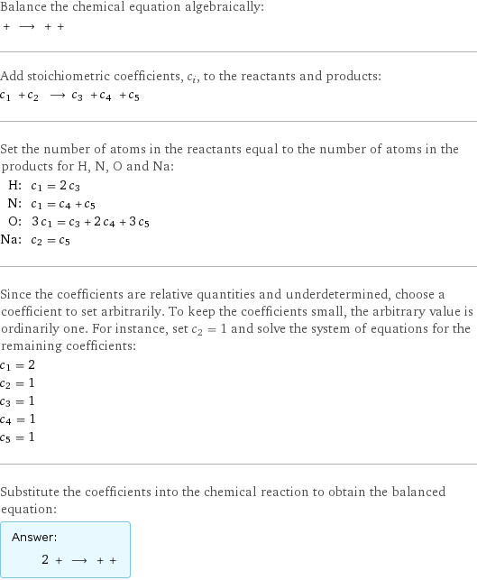 Balance the chemical equation algebraically:  + ⟶ + +  Add stoichiometric coefficients, c_i, to the reactants and products: c_1 + c_2 ⟶ c_3 + c_4 + c_5  Set the number of atoms in the reactants equal to the number of atoms in the products for H, N, O and Na: H: | c_1 = 2 c_3 N: | c_1 = c_4 + c_5 O: | 3 c_1 = c_3 + 2 c_4 + 3 c_5 Na: | c_2 = c_5 Since the coefficients are relative quantities and underdetermined, choose a coefficient to set arbitrarily. To keep the coefficients small, the arbitrary value is ordinarily one. For instance, set c_2 = 1 and solve the system of equations for the remaining coefficients: c_1 = 2 c_2 = 1 c_3 = 1 c_4 = 1 c_5 = 1 Substitute the coefficients into the chemical reaction to obtain the balanced equation: Answer: |   | 2 + ⟶ + + 