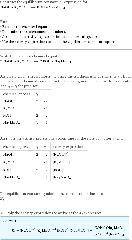 Construct the equilibrium constant, K, expression for: NaOH + K_2MnO_4 ⟶ KOH + Na2MnO4 Plan: • Balance the chemical equation. • Determine the stoichiometric numbers. • Assemble the activity expression for each chemical species. • Use the activity expressions to build the equilibrium constant expression. Write the balanced chemical equation: 2 NaOH + K_2MnO_4 ⟶ 2 KOH + Na2MnO4 Assign stoichiometric numbers, ν_i, using the stoichiometric coefficients, c_i, from the balanced chemical equation in the following manner: ν_i = -c_i for reactants and ν_i = c_i for products: chemical species | c_i | ν_i NaOH | 2 | -2 K_2MnO_4 | 1 | -1 KOH | 2 | 2 Na2MnO4 | 1 | 1 Assemble the activity expressions accounting for the state of matter and ν_i: chemical species | c_i | ν_i | activity expression NaOH | 2 | -2 | ([NaOH])^(-2) K_2MnO_4 | 1 | -1 | ([K2MnO4])^(-1) KOH | 2 | 2 | ([KOH])^2 Na2MnO4 | 1 | 1 | [Na2MnO4] The equilibrium constant symbol in the concentration basis is: K_c Mulitply the activity expressions to arrive at the K_c expression: Answer: |   | K_c = ([NaOH])^(-2) ([K2MnO4])^(-1) ([KOH])^2 [Na2MnO4] = (([KOH])^2 [Na2MnO4])/(([NaOH])^2 [K2MnO4])