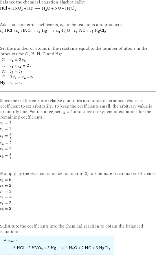 Balance the chemical equation algebraically: HCl + HNO_3 + Hg ⟶ H_2O + NO + HgCl_2 Add stoichiometric coefficients, c_i, to the reactants and products: c_1 HCl + c_2 HNO_3 + c_3 Hg ⟶ c_4 H_2O + c_5 NO + c_6 HgCl_2 Set the number of atoms in the reactants equal to the number of atoms in the products for Cl, H, N, O and Hg: Cl: | c_1 = 2 c_6 H: | c_1 + c_2 = 2 c_4 N: | c_2 = c_5 O: | 3 c_2 = c_4 + c_5 Hg: | c_3 = c_6 Since the coefficients are relative quantities and underdetermined, choose a coefficient to set arbitrarily. To keep the coefficients small, the arbitrary value is ordinarily one. For instance, set c_2 = 1 and solve the system of equations for the remaining coefficients: c_1 = 3 c_2 = 1 c_3 = 3/2 c_4 = 2 c_5 = 1 c_6 = 3/2 Multiply by the least common denominator, 2, to eliminate fractional coefficients: c_1 = 6 c_2 = 2 c_3 = 3 c_4 = 4 c_5 = 2 c_6 = 3 Substitute the coefficients into the chemical reaction to obtain the balanced equation: Answer: |   | 6 HCl + 2 HNO_3 + 3 Hg ⟶ 4 H_2O + 2 NO + 3 HgCl_2