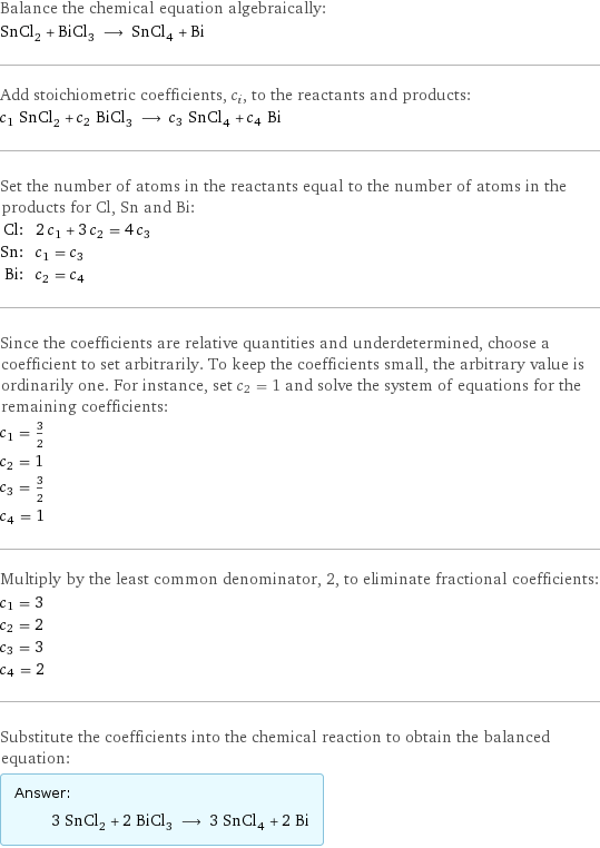 Balance the chemical equation algebraically: SnCl_2 + BiCl_3 ⟶ SnCl_4 + Bi Add stoichiometric coefficients, c_i, to the reactants and products: c_1 SnCl_2 + c_2 BiCl_3 ⟶ c_3 SnCl_4 + c_4 Bi Set the number of atoms in the reactants equal to the number of atoms in the products for Cl, Sn and Bi: Cl: | 2 c_1 + 3 c_2 = 4 c_3 Sn: | c_1 = c_3 Bi: | c_2 = c_4 Since the coefficients are relative quantities and underdetermined, choose a coefficient to set arbitrarily. To keep the coefficients small, the arbitrary value is ordinarily one. For instance, set c_2 = 1 and solve the system of equations for the remaining coefficients: c_1 = 3/2 c_2 = 1 c_3 = 3/2 c_4 = 1 Multiply by the least common denominator, 2, to eliminate fractional coefficients: c_1 = 3 c_2 = 2 c_3 = 3 c_4 = 2 Substitute the coefficients into the chemical reaction to obtain the balanced equation: Answer: |   | 3 SnCl_2 + 2 BiCl_3 ⟶ 3 SnCl_4 + 2 Bi