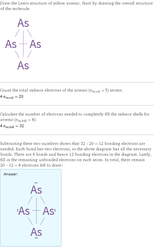 Draw the Lewis structure of yellow arsenic. Start by drawing the overall structure of the molecule:  Count the total valence electrons of the arsenic (n_As, val = 5) atoms: 4 n_As, val = 20 Calculate the number of electrons needed to completely fill the valence shells for arsenic (n_As, full = 8): 4 n_As, full = 32 Subtracting these two numbers shows that 32 - 20 = 12 bonding electrons are needed. Each bond has two electrons, so the above diagram has all the necessary bonds. There are 6 bonds and hence 12 bonding electrons in the diagram. Lastly, fill in the remaining unbonded electrons on each atom. In total, there remain 20 - 12 = 8 electrons left to draw: Answer: |   | 