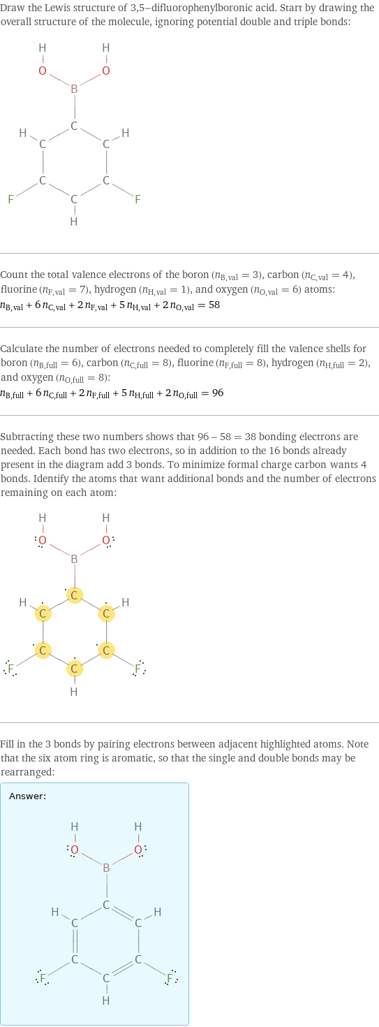 Draw the Lewis structure of 3, 5-difluorophenylboronic acid. Start by drawing the overall structure of the molecule, ignoring potential double and triple bonds:  Count the total valence electrons of the boron (n_B, val = 3), carbon (n_C, val = 4), fluorine (n_F, val = 7), hydrogen (n_H, val = 1), and oxygen (n_O, val = 6) atoms: n_B, val + 6 n_C, val + 2 n_F, val + 5 n_H, val + 2 n_O, val = 58 Calculate the number of electrons needed to completely fill the valence shells for boron (n_B, full = 6), carbon (n_C, full = 8), fluorine (n_F, full = 8), hydrogen (n_H, full = 2), and oxygen (n_O, full = 8): n_B, full + 6 n_C, full + 2 n_F, full + 5 n_H, full + 2 n_O, full = 96 Subtracting these two numbers shows that 96 - 58 = 38 bonding electrons are needed. Each bond has two electrons, so in addition to the 16 bonds already present in the diagram add 3 bonds. To minimize formal charge carbon wants 4 bonds. Identify the atoms that want additional bonds and the number of electrons remaining on each atom:  Fill in the 3 bonds by pairing electrons between adjacent highlighted atoms. Note that the six atom ring is aromatic, so that the single and double bonds may be rearranged: Answer: |   | 