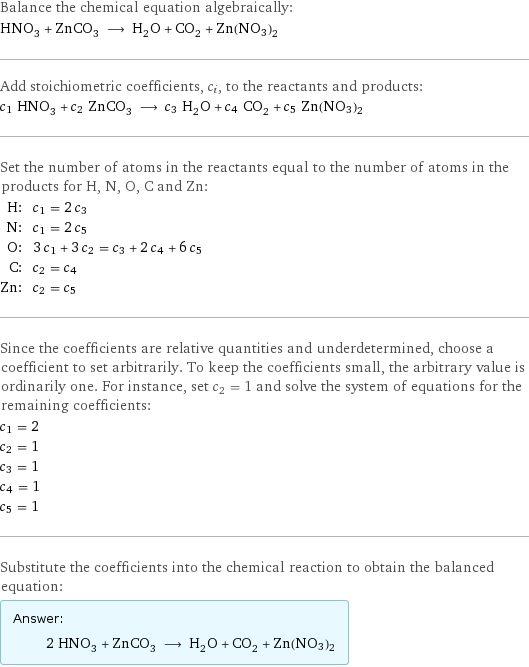 Balance the chemical equation algebraically: HNO_3 + ZnCO_3 ⟶ H_2O + CO_2 + Zn(NO3)2 Add stoichiometric coefficients, c_i, to the reactants and products: c_1 HNO_3 + c_2 ZnCO_3 ⟶ c_3 H_2O + c_4 CO_2 + c_5 Zn(NO3)2 Set the number of atoms in the reactants equal to the number of atoms in the products for H, N, O, C and Zn: H: | c_1 = 2 c_3 N: | c_1 = 2 c_5 O: | 3 c_1 + 3 c_2 = c_3 + 2 c_4 + 6 c_5 C: | c_2 = c_4 Zn: | c_2 = c_5 Since the coefficients are relative quantities and underdetermined, choose a coefficient to set arbitrarily. To keep the coefficients small, the arbitrary value is ordinarily one. For instance, set c_2 = 1 and solve the system of equations for the remaining coefficients: c_1 = 2 c_2 = 1 c_3 = 1 c_4 = 1 c_5 = 1 Substitute the coefficients into the chemical reaction to obtain the balanced equation: Answer: |   | 2 HNO_3 + ZnCO_3 ⟶ H_2O + CO_2 + Zn(NO3)2