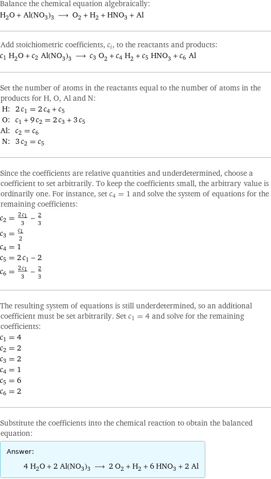 Balance the chemical equation algebraically: H_2O + Al(NO_3)_3 ⟶ O_2 + H_2 + HNO_3 + Al Add stoichiometric coefficients, c_i, to the reactants and products: c_1 H_2O + c_2 Al(NO_3)_3 ⟶ c_3 O_2 + c_4 H_2 + c_5 HNO_3 + c_6 Al Set the number of atoms in the reactants equal to the number of atoms in the products for H, O, Al and N: H: | 2 c_1 = 2 c_4 + c_5 O: | c_1 + 9 c_2 = 2 c_3 + 3 c_5 Al: | c_2 = c_6 N: | 3 c_2 = c_5 Since the coefficients are relative quantities and underdetermined, choose a coefficient to set arbitrarily. To keep the coefficients small, the arbitrary value is ordinarily one. For instance, set c_4 = 1 and solve the system of equations for the remaining coefficients: c_2 = (2 c_1)/3 - 2/3 c_3 = c_1/2 c_4 = 1 c_5 = 2 c_1 - 2 c_6 = (2 c_1)/3 - 2/3 The resulting system of equations is still underdetermined, so an additional coefficient must be set arbitrarily. Set c_1 = 4 and solve for the remaining coefficients: c_1 = 4 c_2 = 2 c_3 = 2 c_4 = 1 c_5 = 6 c_6 = 2 Substitute the coefficients into the chemical reaction to obtain the balanced equation: Answer: |   | 4 H_2O + 2 Al(NO_3)_3 ⟶ 2 O_2 + H_2 + 6 HNO_3 + 2 Al