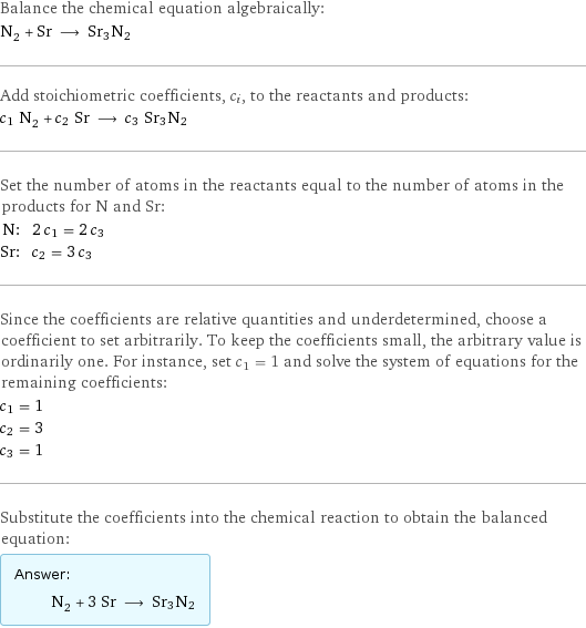 Balance the chemical equation algebraically: N_2 + Sr ⟶ Sr3N2 Add stoichiometric coefficients, c_i, to the reactants and products: c_1 N_2 + c_2 Sr ⟶ c_3 Sr3N2 Set the number of atoms in the reactants equal to the number of atoms in the products for N and Sr: N: | 2 c_1 = 2 c_3 Sr: | c_2 = 3 c_3 Since the coefficients are relative quantities and underdetermined, choose a coefficient to set arbitrarily. To keep the coefficients small, the arbitrary value is ordinarily one. For instance, set c_1 = 1 and solve the system of equations for the remaining coefficients: c_1 = 1 c_2 = 3 c_3 = 1 Substitute the coefficients into the chemical reaction to obtain the balanced equation: Answer: |   | N_2 + 3 Sr ⟶ Sr3N2